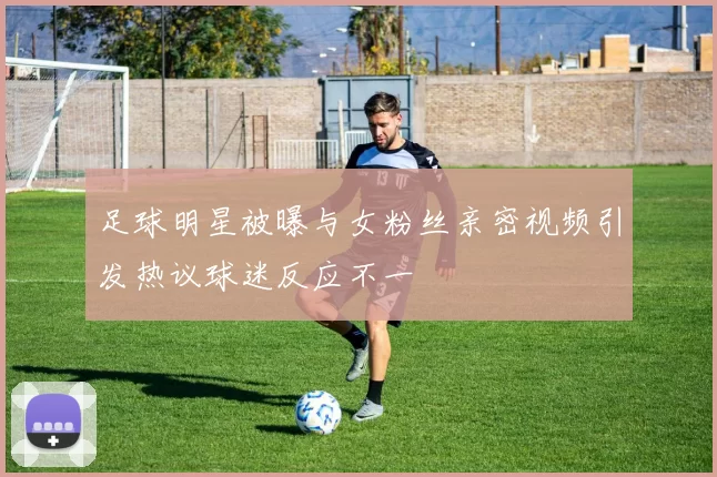 足球明星被曝与女粉丝亲密视频引发热议球迷反应不一