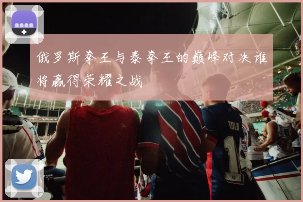 俄罗斯拳王与泰拳王的巅峰对决谁将赢得荣耀之战