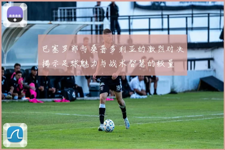 巴塞罗那与桑普多利亚的激烈对决揭示足球魅力与战术智慧的较量
