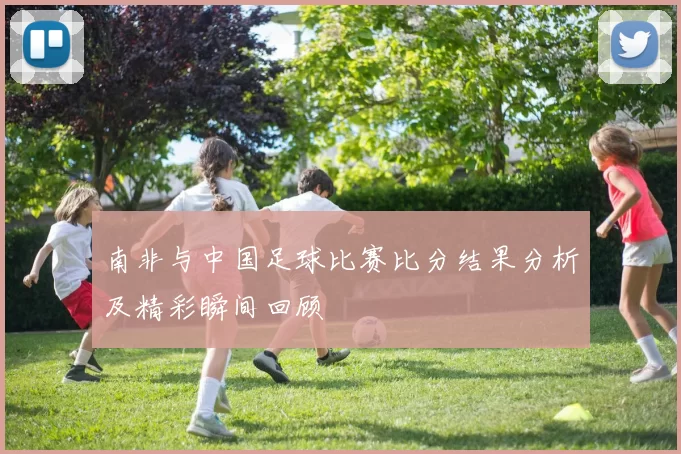 南非与中国足球比赛比分结果分析及精彩瞬间回顾