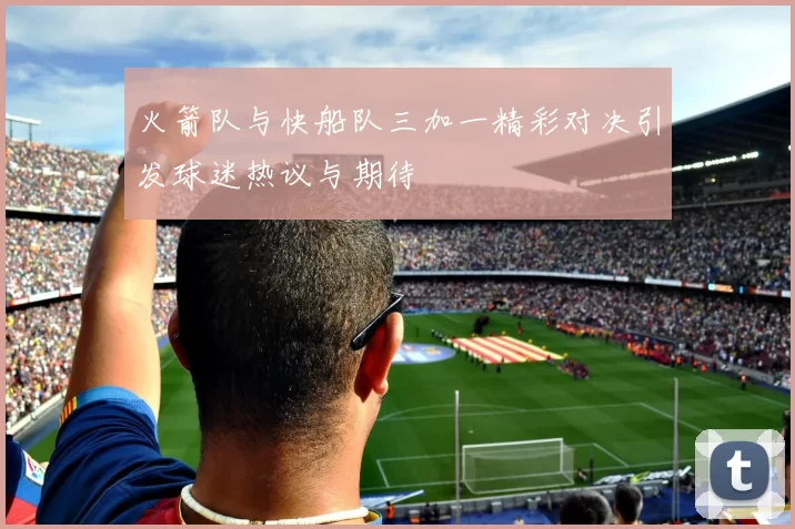 火箭队与快船队三加一精彩对决引发球迷热议与期待