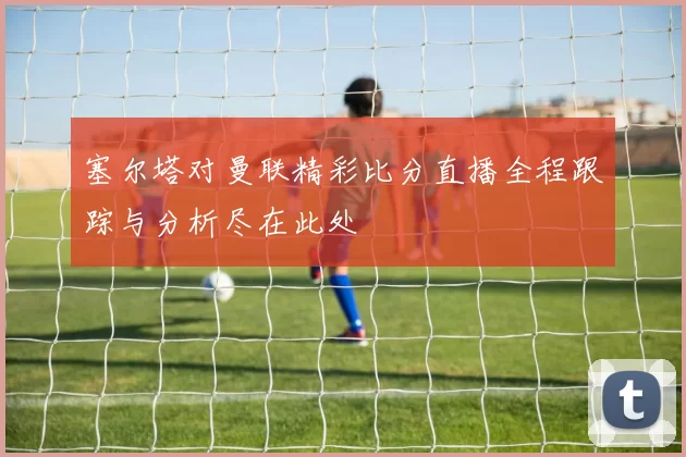 塞尔塔对曼联精彩比分直播全程跟踪与分析尽在此处