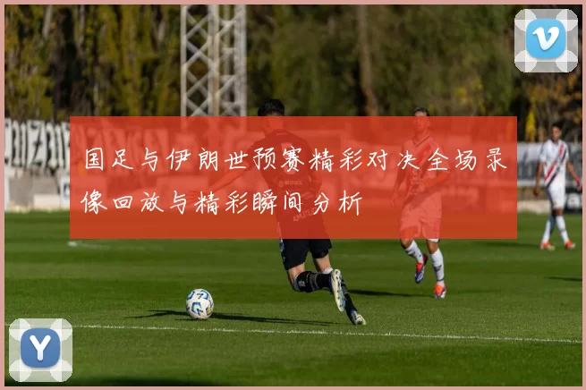 国足与伊朗世预赛精彩对决全场录像回放与精彩瞬间分析