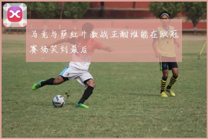 马竞与萨红牛激战正酣谁能在欧冠赛场笑到最后