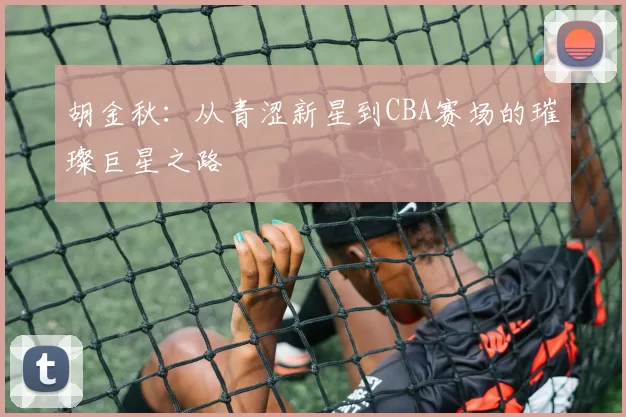 胡金秋：从青涩新星到CBA赛场的璀璨巨星之路