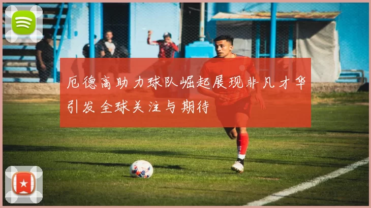 厄德高助力球队崛起展现非凡才华引发全球关注与期待